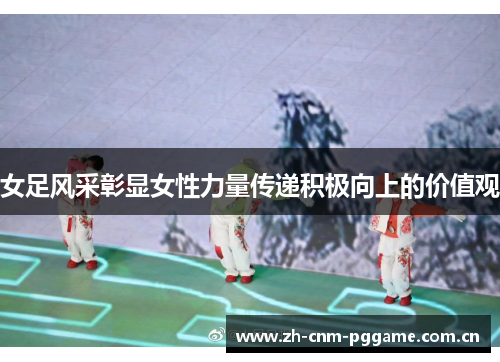 女足风采彰显女性力量传递积极向上的价值观